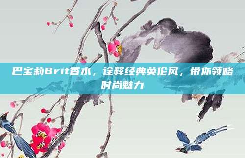 巴宝莉Brit香水，诠释经典英伦风，带你领略时尚魅力