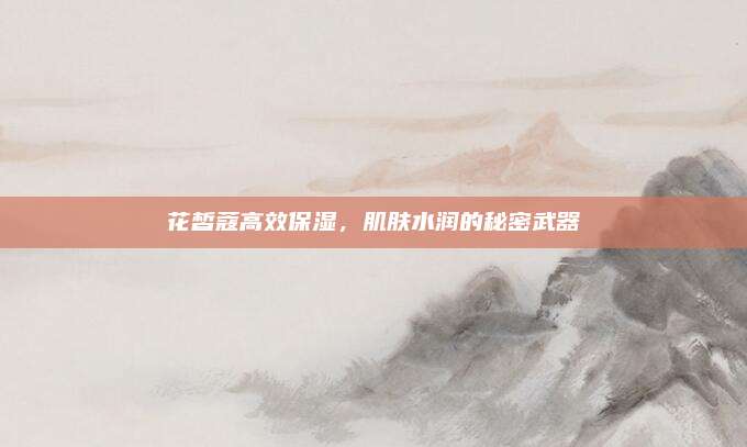 花皙蔻高效保湿，肌肤水润的秘密武器