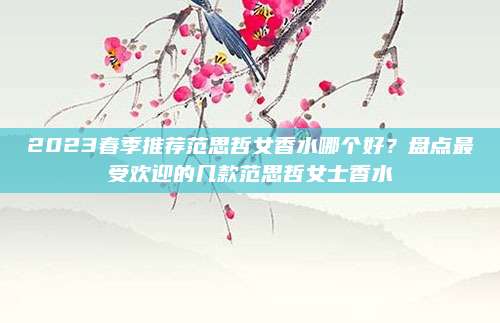 2023春季推荐范思哲女香水哪个好？盘点最受欢迎的几款范思哲女士香水