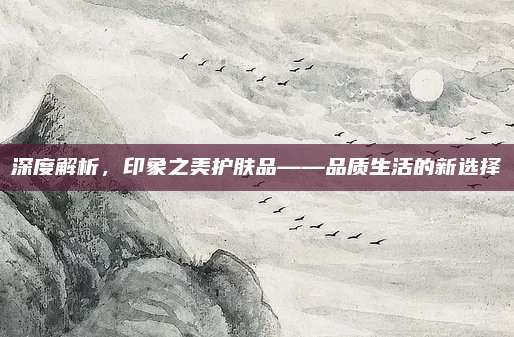 深度解析，印象之美护肤品——品质生活的新选择