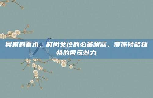 奥莉莉香水，时尚女性的必备利器，带你领略独特的香氛魅力