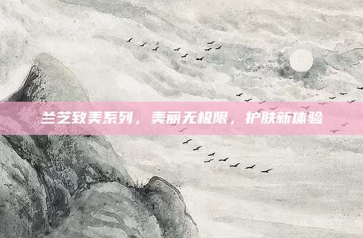 兰芝致美系列，美丽无极限，护肤新体验