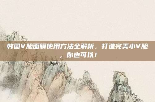 韩国V脸面膜使用方法全解析，打造完美小V脸，你也可以！