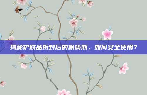 揭秘护肤品拆封后的保质期，如何安全使用？