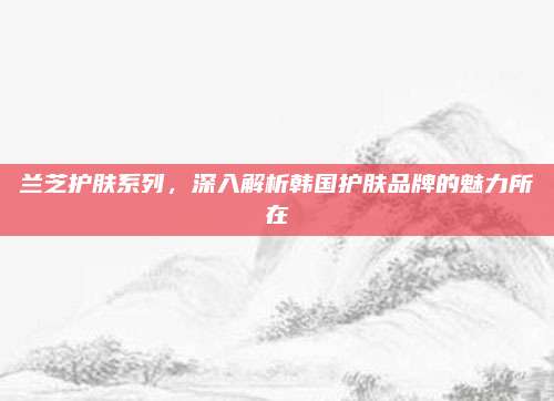 兰芝护肤系列，深入解析韩国护肤品牌的魅力所在