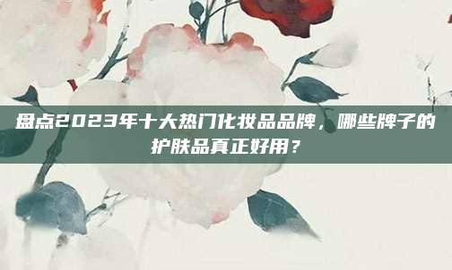 盘点2023年十大热门化妆品品牌，哪些牌子的护肤品真正好用？