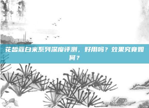 花皙蔻白米系列深度评测，好用吗？效果究竟如何？