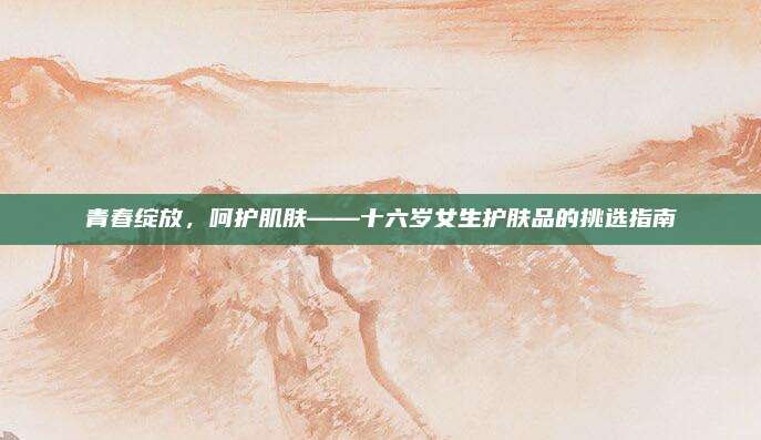 青春绽放，呵护肌肤——十六岁女生护肤品的挑选指南
