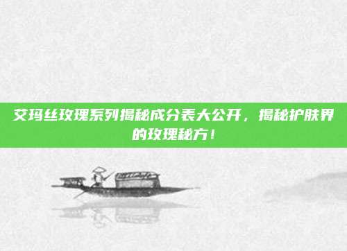 艾玛丝玫瑰系列揭秘成分表大公开，揭秘护肤界的玫瑰秘方！