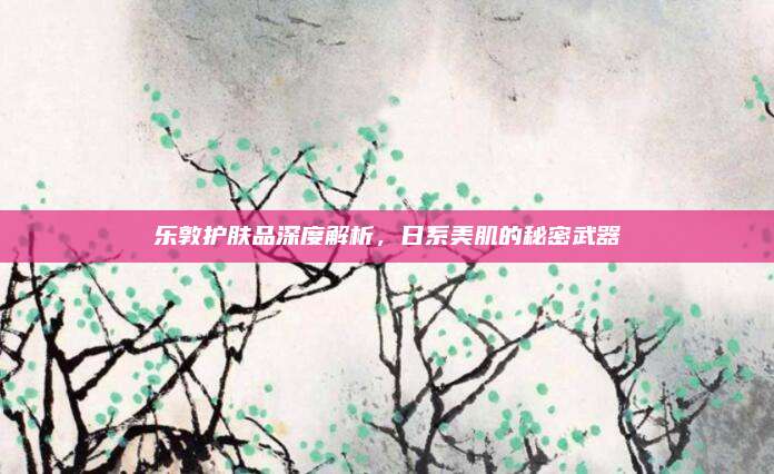 乐敦护肤品深度解析，日系美肌的秘密武器