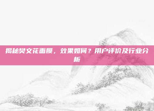 揭秘樊文花面膜，效果如何？用户评价及行业分析