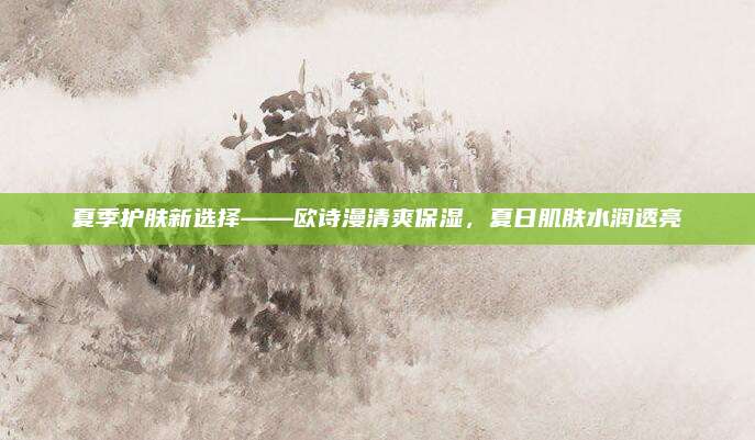 夏季护肤新选择——欧诗漫清爽保湿,夏日肌肤水润透亮