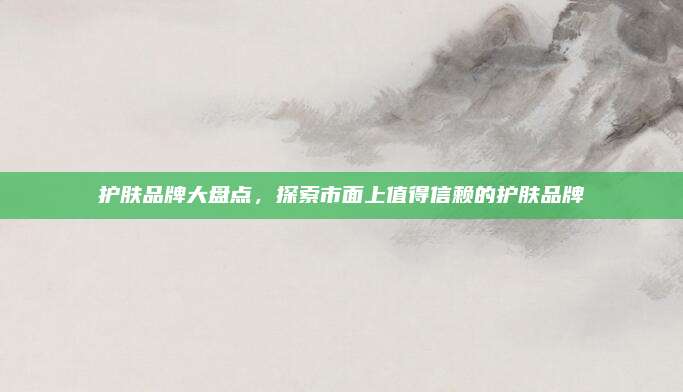 护肤品牌大盘点，探索市面上值得信赖的护肤品牌