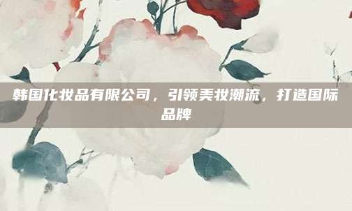 韩国化妆品有限公司，引领美妆潮流，打造国际品牌