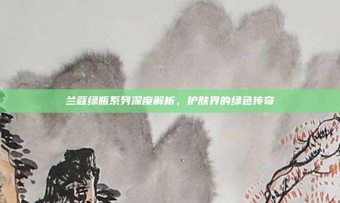 兰蔻绿瓶系列深度解析，护肤界的绿色传奇