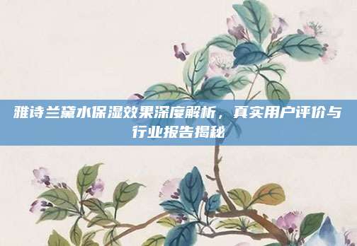 雅诗兰黛水保湿效果深度解析，真实用户评价与行业报告揭秘