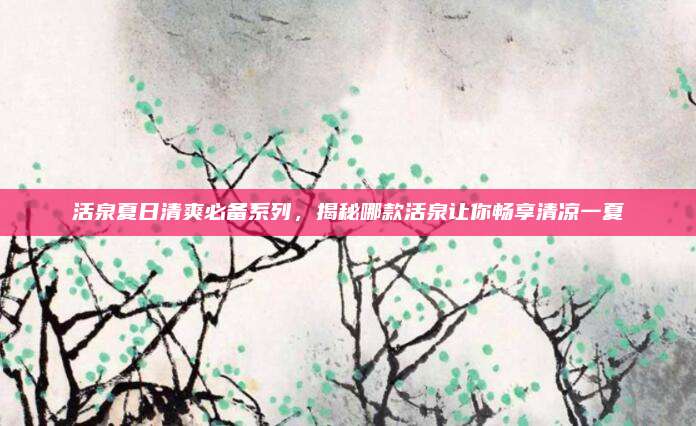 活泉夏日清爽必备系列，揭秘哪款活泉让你畅享清凉一夏