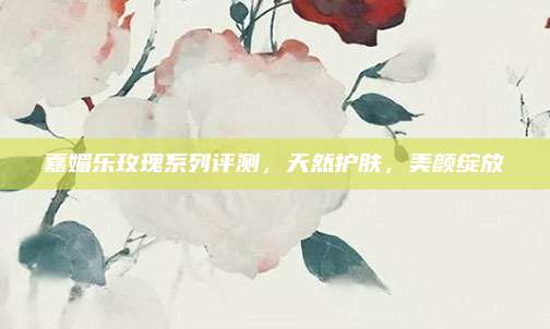 嘉媚乐玫瑰系列评测，天然护肤，美颜绽放
