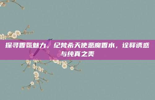 探寻香氛魅力，纪梵希天使恶魔香水，诠释诱惑与纯真之美