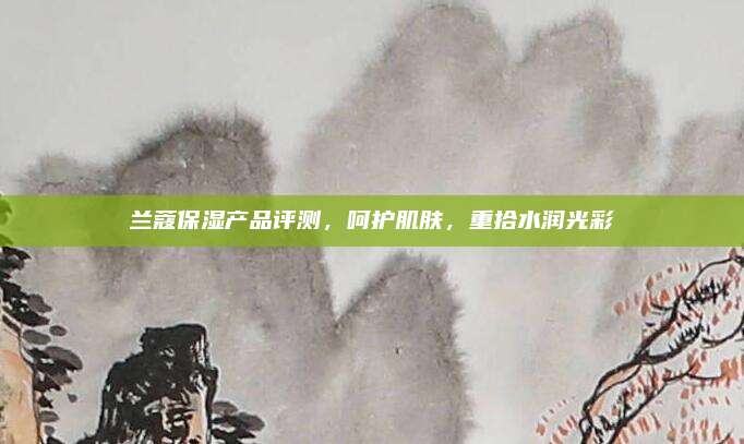 兰蔻保湿产品评测，呵护肌肤，重拾水润光彩