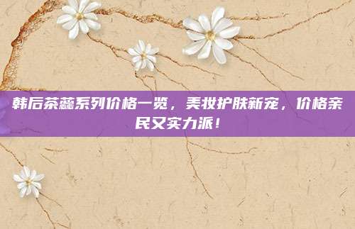 韩后茶蕊系列价格一览，美妆护肤新宠，价格亲民又实力派！