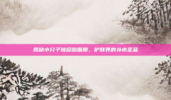 揭秘小分子玻尿酸面膜，护肤界的补水圣品