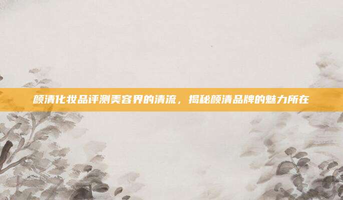 颜清化妆品评测美容界的清流，揭秘颜清品牌的魅力所在