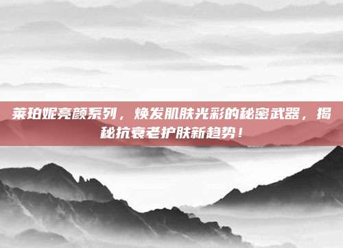 莱珀妮亮颜系列，焕发肌肤光彩的秘密武器，揭秘抗衰老护肤新趋势！