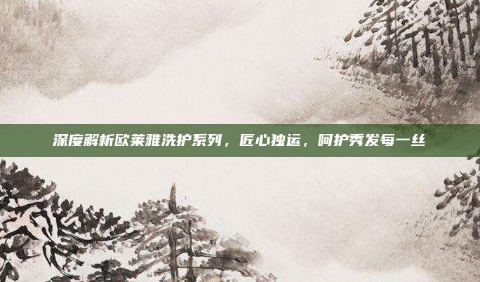 深度解析欧莱雅洗护系列，匠心独运，呵护秀发每一丝