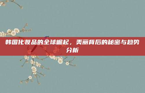 韩国化妆品的全球崛起，美丽背后的秘密与趋势分析
