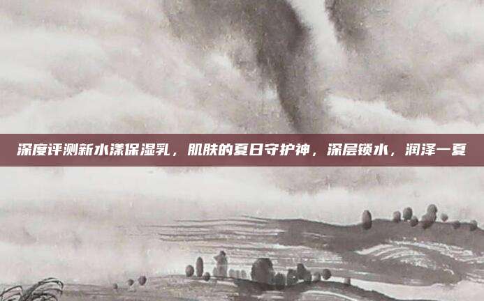 深度评测新水漾保湿乳，肌肤的夏日守护神，深层锁水，润泽一夏