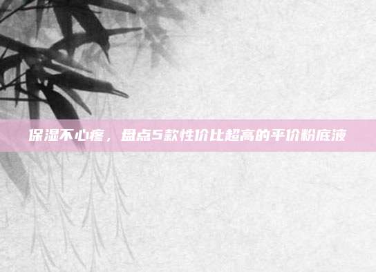 保湿不心疼，盘点5款性价比超高的平价粉底液