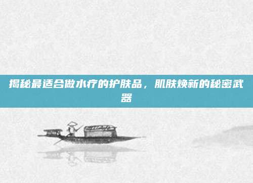 揭秘最适合做水疗的护肤品，肌肤焕新的秘密武器