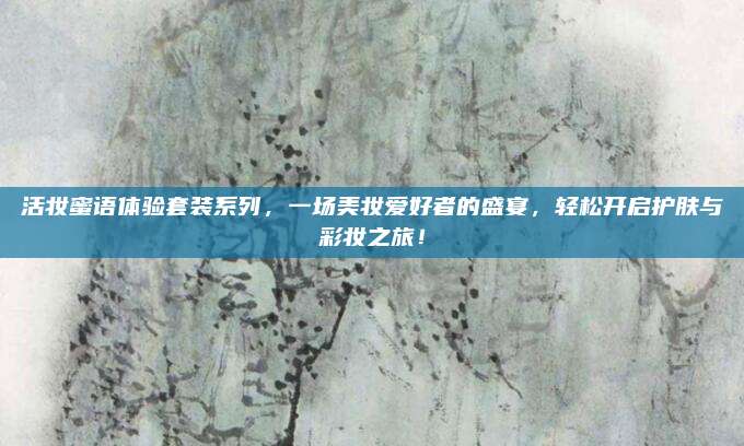 活妆蜜语体验套装系列，一场美妆爱好者的盛宴，轻松开启护肤与彩妆之旅！