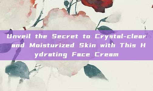Unveil the Secret to Crystal-clear and Moisturized Skin with This Hydrating Face Cream