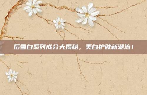 后雪白系列成分大揭秘，美白护肤新潮流！