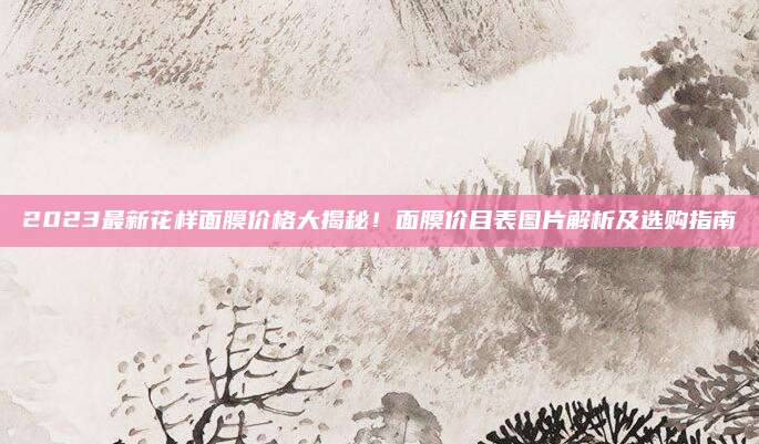 2023最新花样面膜价格大揭秘！面膜价目表图片解析及选购指南