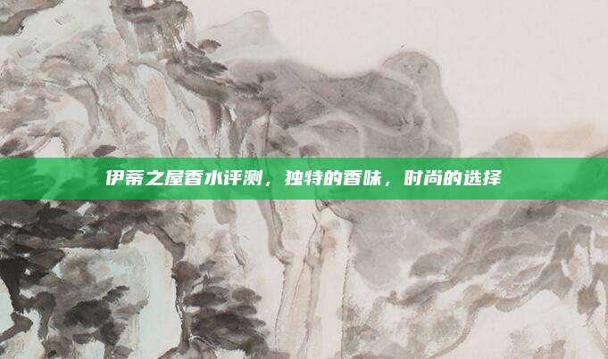 伊蒂之屋香水评测，独特的香味，时尚的选择