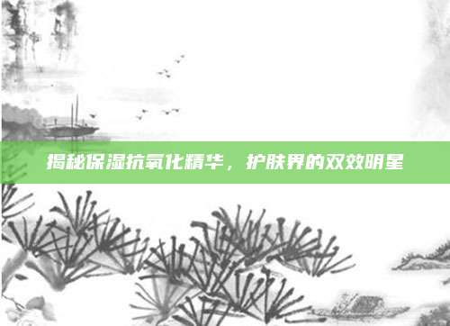 揭秘保湿抗氧化精华，护肤界的双效明星