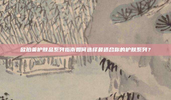 欧珀莱护肤品系列指南如何选择最适合你的护肤系列？