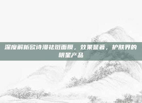 深度解析欧诗漫祛斑面膜，效果显著，护肤界的明星产品