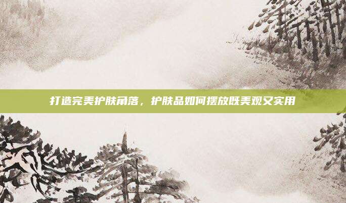 打造完美护肤角落，护肤品如何摆放既美观又实用