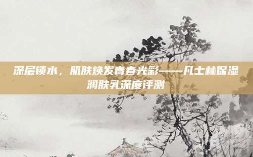 深层锁水，肌肤焕发青春光彩——凡士林保湿润肤乳深度评测