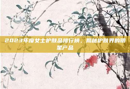 2023年度女士护肤品排行榜，揭秘护肤界的明星产品
