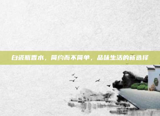 白瓷瓶香水，简约而不简单，品味生活的新选择