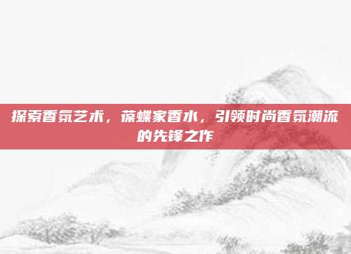 探索香氛艺术，葆蝶家香水，引领时尚香氛潮流的先锋之作
