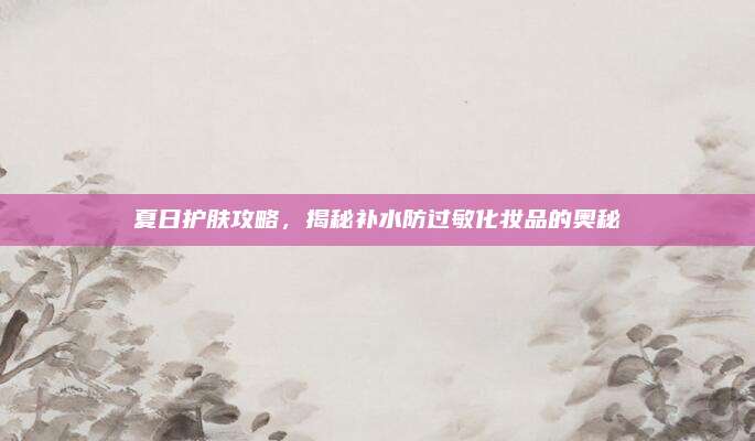 夏日护肤攻略，揭秘补水防过敏化妆品的奥秘