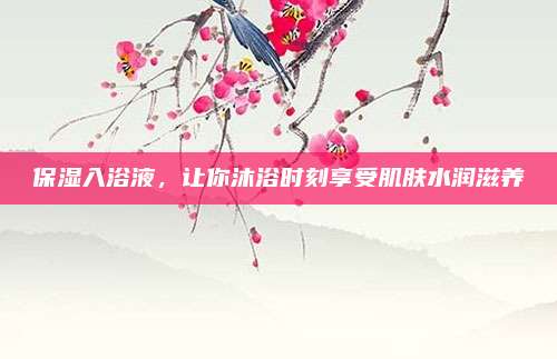 保湿入浴液，让你沐浴时刻享受肌肤水润滋养