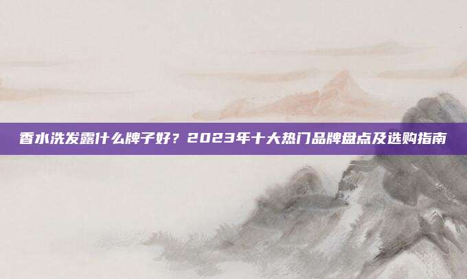 香水洗发露什么牌子好？2023年十大热门品牌盘点及选购指南