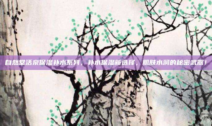 自然堂活泉保湿补水系列，补水保湿新选择，肌肤水润的秘密武器！
